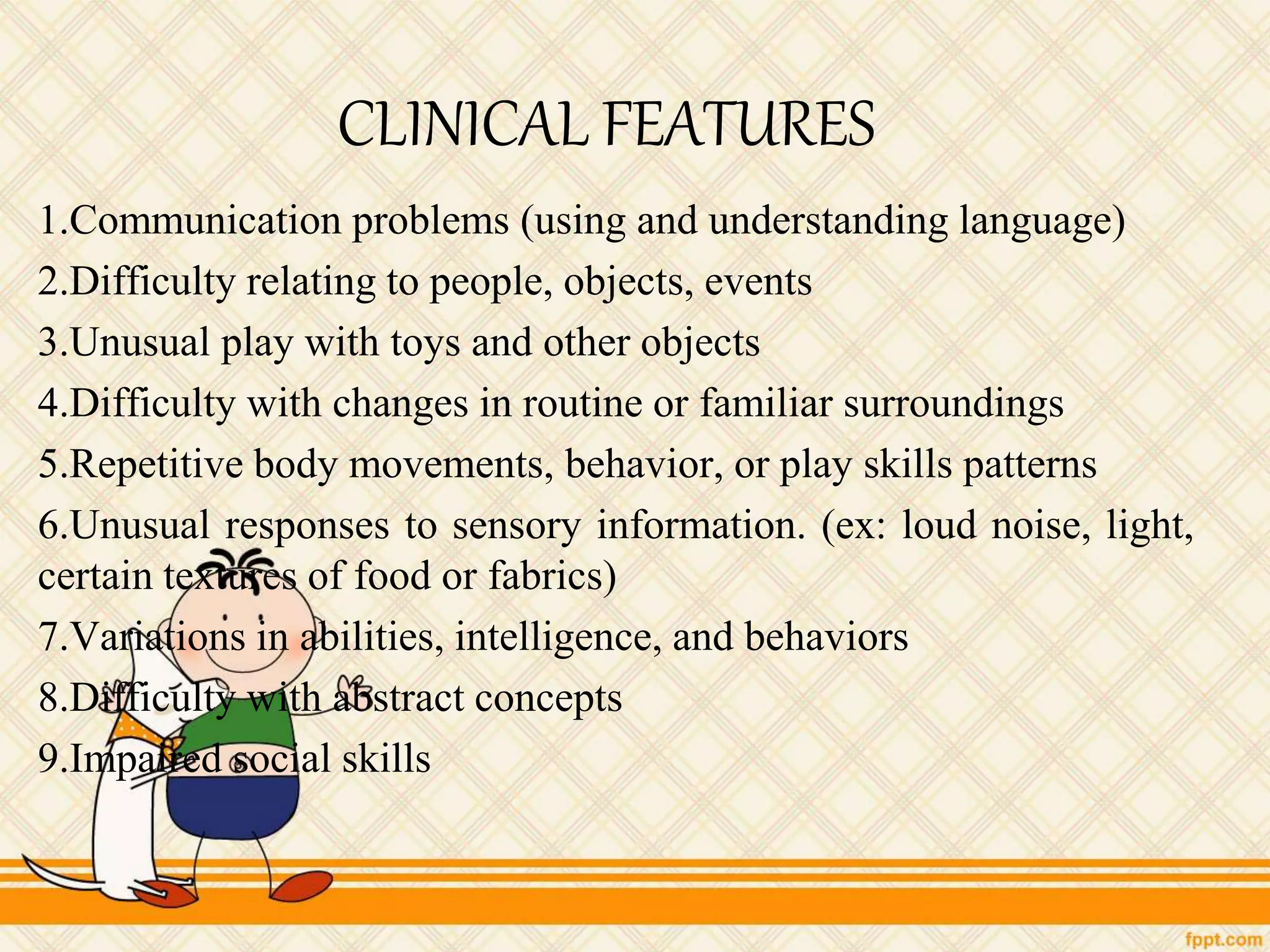 CLINICAL FEATURES
1.Communication problems (using and understanding language)
2.Difficulty relating to people, objects, events
3.Unusual play with toys and other objects
4.Difficulty with changes in routine or familiar surroundings
5.Repetitive body movements, behavior, or play skills patterns
6.Unusual responses to sensory information. (ex: loud noise, light,
certain textures of food or fabrics)
7.Variations in abilities, intelligence, and behaviors
8.Difficulty with abstract concepts
9.Impaired social skills
 