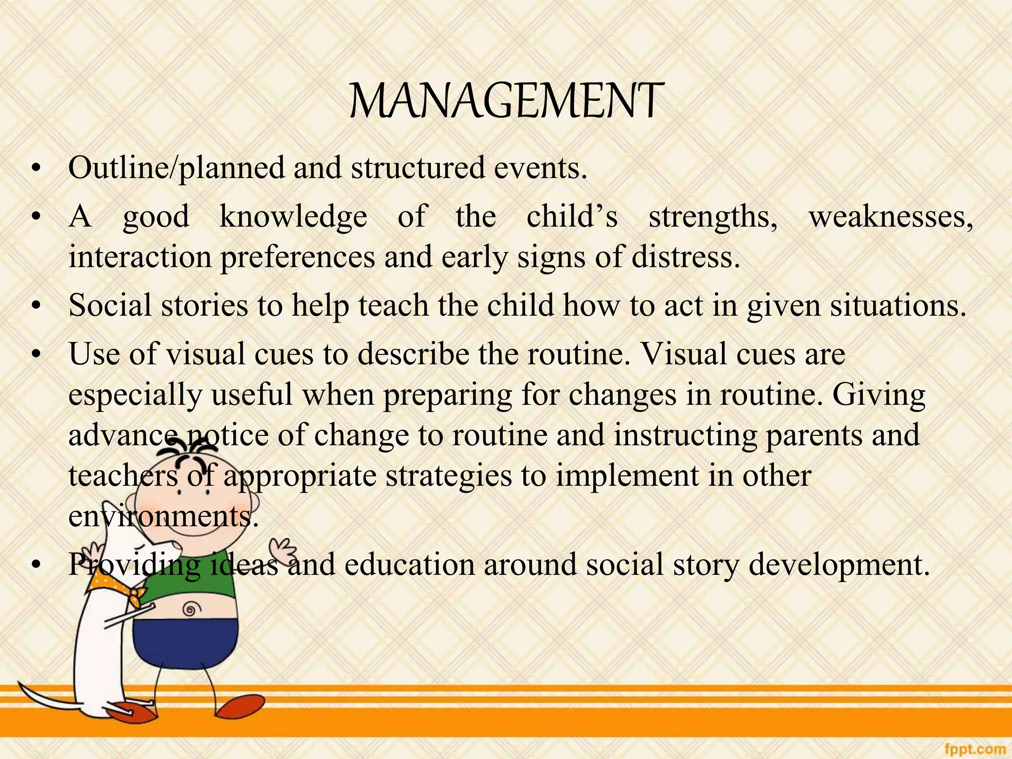 MANAGEMENT
• Outline/planned and structured events.
• A good knowledge of the child’s strengths, weaknesses,
interaction preferences and early signs of distress.
• Social stories to help teach the child how to act in given situations.
• Use of visual cues to describe the routine. Visual cues are
especially useful when preparing for changes in routine. Giving
advance notice of change to routine and instructing parents and
teachers of appropriate strategies to implement in other
environments.
• Providing ideas and education around social story development.
 