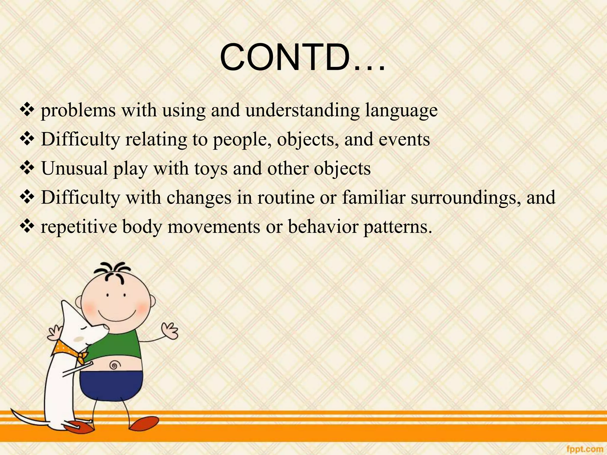 CONTD…
 problems with using and understanding language
 Difficulty relating to people, objects, and events
 Unusual play with toys and other objects
 Difficulty with changes in routine or familiar surroundings, and
 repetitive body movements or behavior patterns.
 