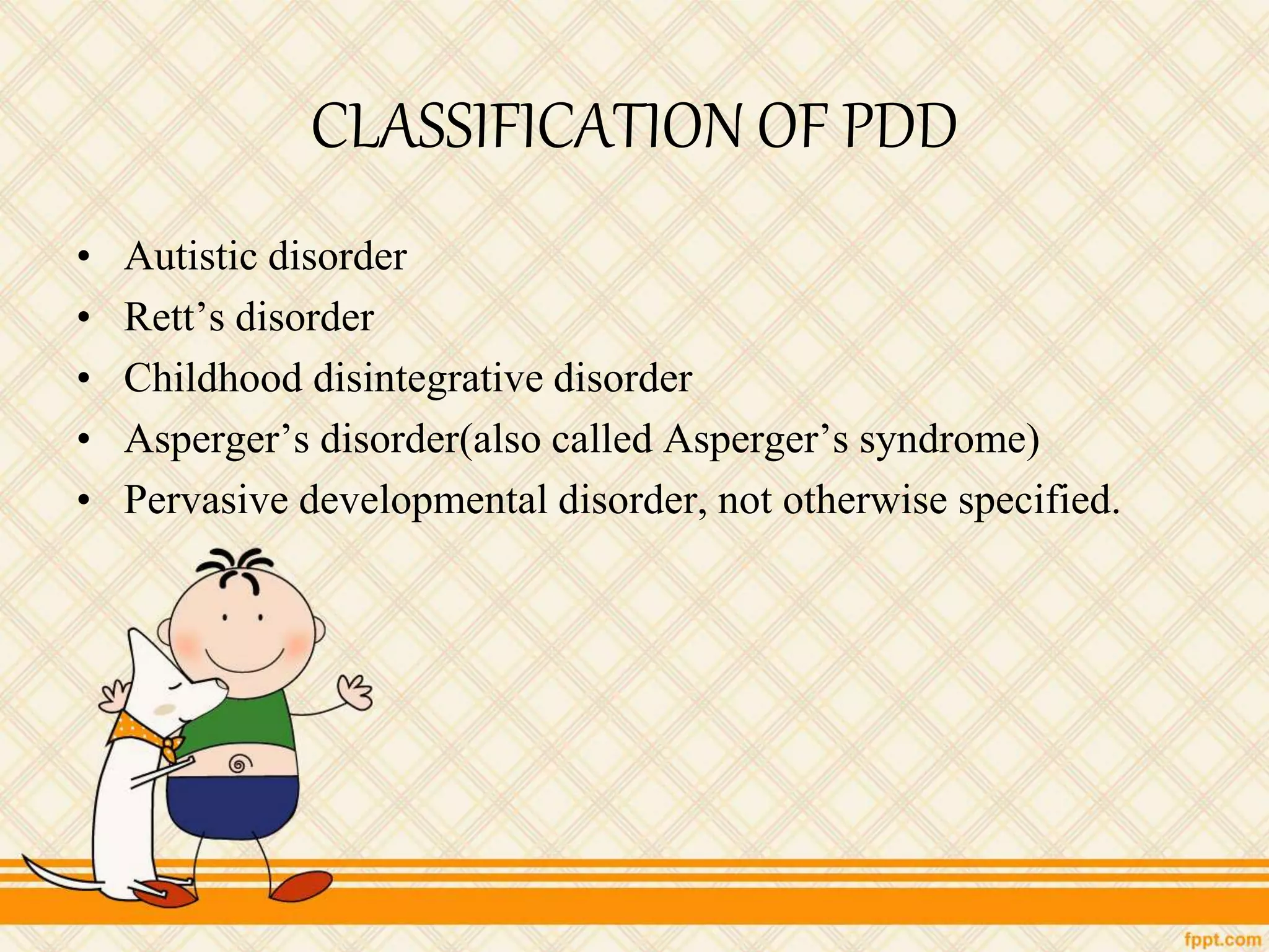 CLASSIFICATION OF PDD
• Autistic disorder
• Rett’s disorder
• Childhood disintegrative disorder
• Asperger’s disorder(also called Asperger’s syndrome)
• Pervasive developmental disorder, not otherwise specified.
 