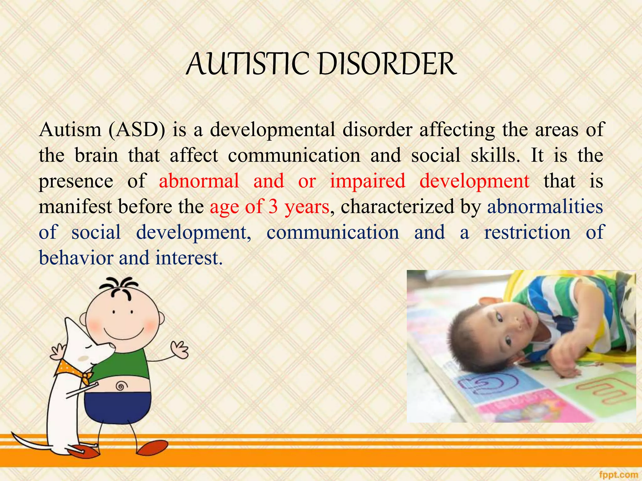 AUTISTIC DISORDER
Autism (ASD) is a developmental disorder affecting the areas of
the brain that affect communication and social skills. It is the
presence of abnormal and or impaired development that is
manifest before the age of 3 years, characterized by abnormalities
of social development, communication and a restriction of
behavior and interest.
 