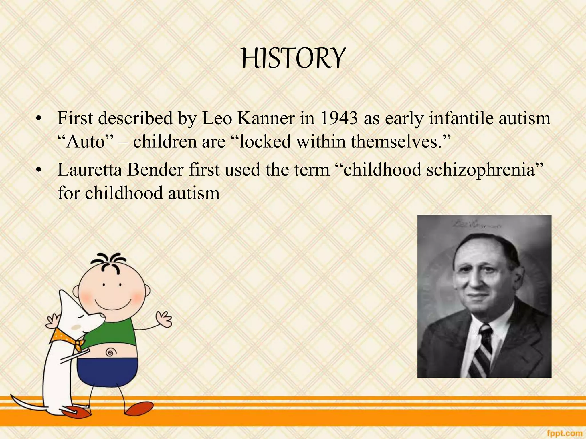 HISTORY
• First described by Leo Kanner in 1943 as early infantile autism
“Auto” – children are “locked within themselves.”
• Lauretta Bender first used the term “childhood schizophrenia”
for childhood autism
 