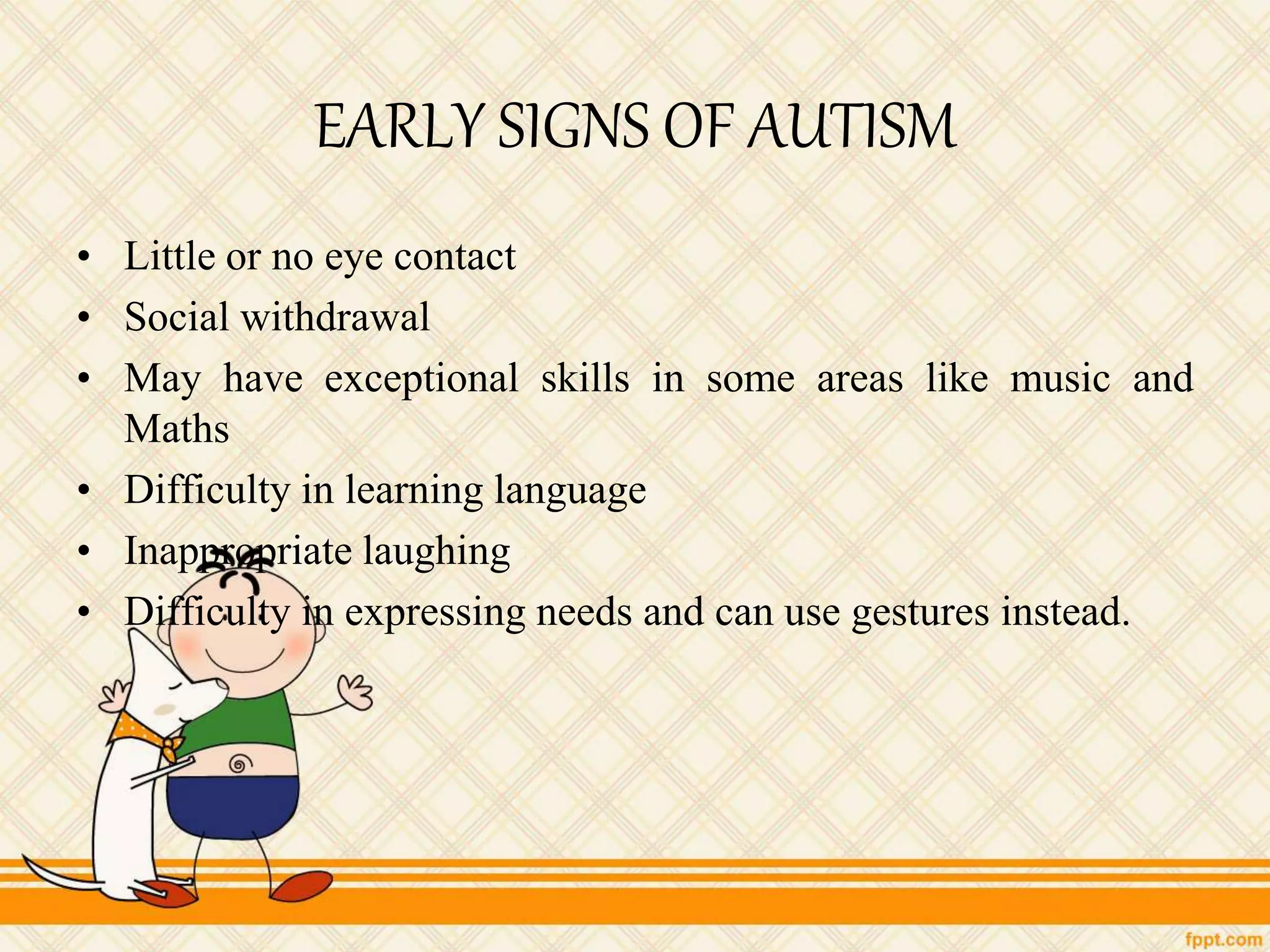 EARLY SIGNS OF AUTISM
• Little or no eye contact
• Social withdrawal
• May have exceptional skills in some areas like music and
Maths
• Difficulty in learning language
• Inappropriate laughing
• Difficulty in expressing needs and can use gestures instead.
 
