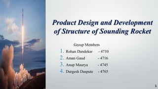 Group Members
1. Rohan Dandekar - 4710
2. Aman Gaud - 4716
3. Anup Maurya - 4745
4. Durgesh Daspute - 4765
Product Design and Development
of Structure of Sounding Rocket
1
 