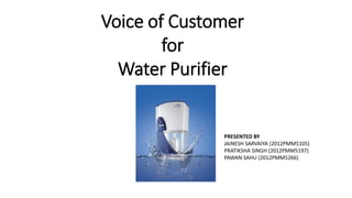 Voice of Customer
for
Water Purifier
PRESENTED BY
JAINESH SARVAIYA (2012PMM5105)
PRATIKSHA SINGH (2012PMM5197)
PAWAN SAHU (2012PMM5266)
 
