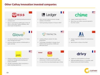 -16-
Other Cathay Innovation invested companies
▪ PinDuoDuo is the fastest growing ecommerce
company ever
▪ Now 2nd ecommerce mobile app in terms of
DAU in China after Taobao (Alibaba), after
only 3 years of operations
▪ Most secured cryptocurrencies storage
solution in the World
▪ Fastest growing company in France in 2017
▪ Leading software solution for data
preparation
▪ Technology embedded in Google Cloud
Platform and top partner of AWS and
Microsoft Azure
▪ On-demand delivery company, n°1 in Spain,
Italy, Portugal and Latam
▪ Exclusive delivery partner of McDonald’s in
Spain and Italy
▪ Largest mobile bank in the U.S.
▪ More than one million accounts opened in
less than 3 years
▪ Image recognition software for autonomous
driving
▪ Best AI team in China in the field
▪ MeetYou is the largest female mobile
community in China around health topics
▪ It is one of the most downloaded app in China
▪ Largest car-rental platform in Europe
▪ Offering 40,000 vehicles in 7 countries, with
keyless access and instant booking
Exited
▪ Platform enabling activities merchants to
seamlessly manage online booking and
supply availability
▪ The B2C marketplace offers consumers a
better booking experience
 