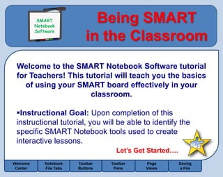 SMART
           SMART
          Notebook
          Notebook
          Software
                               Being SMART
          Software
                             in the Classroom
 Welcome to the SMART Notebook Software tutorial
 for Teachers! This tutorial will teach you the basics
    of using your SMART board effectively in your
                     classroom.

 Instructional Goal: Upon completion of this
 instructional tutorial, you will be able to identify the
 specific SMART Notebook tools used to create
 interactive lessons.
                                      Let’s Get Started….
Welcome       Notebook    Toolbar   Toolbar    Page         Saving
 Center       File Tabs   Buttons    Pens      Views         a File
 