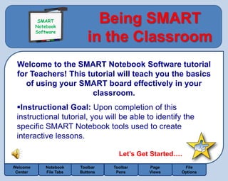 SMART
           SMART
          Notebook
          Notebook
          Software
                               Being SMART
          Software
                             in the Classroom
 Welcome to the SMART Notebook Software tutorial
 for Teachers! This tutorial will teach you the basics
    of using your SMART board effectively in your
                     classroom.
 Instructional Goal: Upon completion of this
 instructional tutorial, you will be able to identify the
 specific SMART Notebook tools used to create
 interactive lessons.

                                      Let’s Get Started….
Welcome       Notebook    Toolbar   Toolbar    Page      File
 Center       File Tabs   Buttons    Pens      Views    Options
 