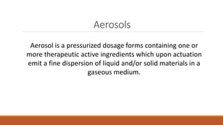 Aerosols
Aerosol is a pressurized dosage forms containing one or
more therapeutic active ingredients which upon actuation
emit a fine dispersion of liquid and/or solid materials in a
gaseous medium.
 