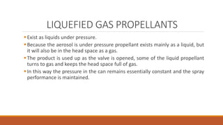 LIQUEFIED GAS PROPELLANTS
Exist as liquids under pressure.
Because the aerosol is under pressure propellant exists mainly as a liquid, but
it will also be in the head space as a gas.
The product is used up as the valve is opened, some of the liquid propellant
turns to gas and keeps the head space full of gas.
In this way the pressure in the can remains essentially constant and the spray
performance is maintained.
 