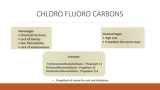 CHLORO FLUORO CARBONS
Advantages
• Chemical inertness
• Lack of toxicity
• Non flammability.
• Lack of explosiveness.
Disadvantages
• High cost
• It depletes the ozone layer
Examples:
Trichloromonofluoromethane – Propellant 11
Dichlorodifluoromethane - Propellant 12
Dichlorotetrafluoroethane - Propellant 114
• Propellant of choice for oral and inhalation .
 