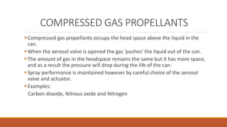 COMPRESSED GAS PROPELLANTS
Compressed gas propellants occupy the head space above the liquid in the
can.
When the aerosol valve is opened the gas 'pushes' the liquid out of the can.
The amount of gas in the headspace remains the same but it has more space,
and as a result the pressure will drop during the life of the can.
Spray performance is maintained however by careful choice of the aerosol
valve and actuator.
Examples:
Carbon dioxide, Nitrous oxide and Nitrogen
 