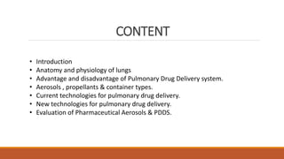 CONTENT
• Introduction
• Anatomy and physiology of lungs
• Advantage and disadvantage of Pulmonary Drug Delivery system.
• Aerosols , propellants & container types.
• Current technologies for pulmonary drug delivery.
• New technologies for pulmonary drug delivery.
• Evaluation of Pharmaceutical Aerosols & PDDS.
 