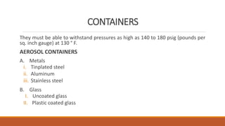 CONTAINERS
They must be able to withstand pressures as high as 140 to 180 psig (pounds per
sq. inch gauge) at 130 ° F.
AEROSOL CONTAINERS
A. Metals
i. Tinplated steel
ii. Aluminum
iii. Stainless steel
B. Glass
I. Uncoated glass
II. Plastic coated glass
 