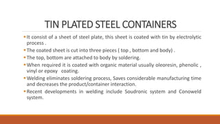 TIN PLATED STEEL CONTAINERS
It consist of a sheet of steel plate, this sheet is coated with tin by electrolytic
process .
The coated sheet is cut into three pieces ( top , bottom and body) .
The top, bottom are attached to body by soldering.
When required it is coated with organic material usually oleoresin, phenolic ,
vinyl or epoxy coating.
Welding eliminates soldering process, Saves considerable manufacturing time
and decreases the product/container interaction.
Recent developments in welding include Soudronic system and Conoweld
system.
 