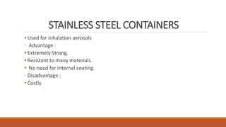 STAINLESS STEEL CONTAINERS
Used for inhalation aerosols
◦ Advantage :
Extremely Strong.
Resistant to many materials.
 No need for internal coating.
◦ Disadvantage :
Costly
 