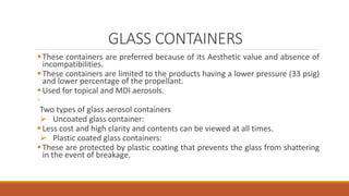 GLASS CONTAINERS
These containers are preferred because of its Aesthetic value and absence of
incompatibilities.
These containers are limited to the products having a lower pressure (33 psig)
and lower percentage of the propellant.
Used for topical and MDI aerosols.
◦
Two types of glass aerosol containers
 Uncoated glass container:
Less cost and high clarity and contents can be viewed at all times.
 Plastic coated glass containers:
These are protected by plastic coating that prevents the glass from shattering
in the event of breakage.
 