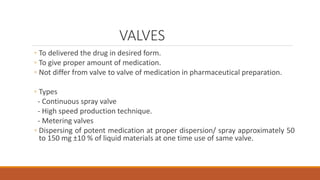 VALVES
◦ To delivered the drug in desired form.
◦ To give proper amount of medication.
◦ Not differ from valve to valve of medication in pharmaceutical preparation.
◦ Types
- Continuous spray valve
- High speed production technique.
- Metering valves
◦ Dispersing of potent medication at proper dispersion/ spray approximately 50
to 150 mg ±10 % of liquid materials at one time use of same valve.
 