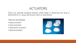 ACTUATORS
These are specially designed buttons which helps in delivering the drug in
desired form i.e., spray, wet stream, foam or solid stream.
TYPES OF ACTUATORS:
• Spray actuators
• Foam actuators
• Solid steam actuators
• Special actuators
 