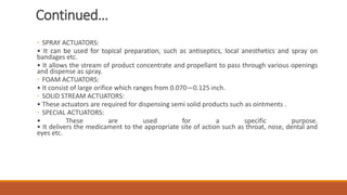 Continued…
◦ SPRAY ACTUATORS:
• It can be used for topical preparation, such as antiseptics, local anesthetics and spray on
bandages etc.
• It allows the stream of product concentrate and propellant to pass through various openings
and dispense as spray.
◦ FOAM ACTUATORS:
• It consist of large orifice which ranges from 0.070—0.125 inch.
◦ SOLID STREAM ACTUATORS:
• These actuators are required for dispensing semi solid products such as ointments .
◦ SPECIAL ACTUATORS:
• These are used for a specific purpose.
• It delivers the medicament to the appropriate site of action such as throat, nose, dental and
eyes etc.
 