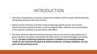 INTRODUCTION
• Pulmonary drug delivery is primarily used to treat conditions of the airways, delivering locally
acting drugs directly to their site of action.
• Delivery of anti-asthmatic and other locally acting drugs directly to their site of action
reduces the dose needed to produce a pharmacological effect, while the low concentrations
in the systemic circulation may also reduce side-effects.
• The drugs which are administered by pulmonary route are not only for lungs delivery but it
goes to systemic circulation and produce the effect where it is desired through out the body.
For Eg. A product containing ergotamine tartrate is available as an aerosolized dosage
inhaler for the treatment of migraine & Volatile anesthetics, including, halothane, are also
given via the pulmonary route.
 
