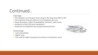 Continued..
Advantage:
 The nebulizer can transport more drugs to the lungs than MDI or DPI.
 The treatment of acute asthma in an emergency care unit.
 Rapid absorption, higher bioavailability, therefore, lower doses .
 Avoidance of liver first pass metabolism.
 Avoidance of metabolism by the gastrointestinal tract.
Disadvantage:
 Lack of possibility
 Higher costs
 The need for higher drug doses to achieve a therapeutic result
 