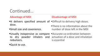 Advantage of MDI
It delivers specified amount of
dose.
Small size and covenience.
Usually inexpensive as compare
to dry powder inhalers and
nebulizers.
Quick to use.
Disadvantage of MDI
Difficult to delivery high doses.
There is no information about the
number of dose left in the MDI
Accurate co-ordination between
actuation of a dose and inhalation
is essential
Continued…
 
