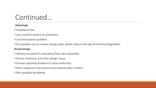 Continued…
Advantage
Propellant-free.
Less need for patient co-ordination.
Less formulation problem
Dry powders are at a lower energy state, which reduces the rate of chemical degradtion
Disadvantage
Delivery on patient’s inspiratory flow rate and profile.
Device resistance and other design issues.
Greater potential problems in dose uniformity.
More expensive than pressurized metered dose inhalers.
Not available worldwide
 
