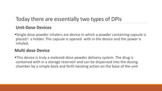 Today there are essentially two types of DPIs
Unit-Dose Devices
Single dose powder inhalers are device in which a powder containing capsule is
placed I a holder. The capsule is opened with in the device and the power is
inhaled.
Multi dose Device
This device is truly a metered-dose powder delivery system. The drug is
contained with in a storage reservoir and can be dispensed into the dosing
chamber by a simple back and forth twisting action on the base of the unit
 