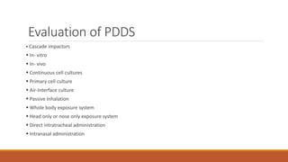 Evaluation of PDDS
 Cascade impactors
 In- vitro
 In- vivo
 Continuous cell cultures
 Primary cell culture
 Air-Interface culture
 Passive Inhalation
 Whole body exposure system
 Head only or nose only exposure system
 Direct intratracheal administration
 Intranasal administration
 