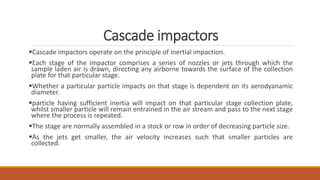 Cascade impactors
Cascade impactors operate on the principle of inertial impaction.
Each stage of the impactor comprises a series of nozzles or jets through which the
sample laden air is drawn, directing any airborne towards the surface of the collection
plate for that particular stage.
Whether a particular particle impacts on that stage is dependent on its aerodyanamic
diameter.
particle having sufficient inertia will impact on that particular stage collection plate,
whilst smaller particle will remain entrained in the air stream and pass to the next stage
where the process is repeated.
The stage are normally assembled in a stock or row in order of decreasing particle size.
As the jets get smaller, the air velocity increases such that smaller particles are
collected.
 