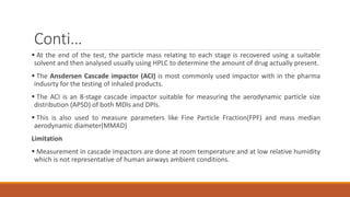 Conti…
 At the end of the test, the particle mass relating to each stage is recovered using a suitable
solvent and then analysed usually using HPLC to determine the amount of drug actually present.
 The Ansdersen Cascade impactor (ACI) is most commonly used impactor with in the pharma
indusrty for the testing of inhaled products.
 The ACI is an 8-stage cascade impactor suitable for measuring the aerodynamic particle size
distribution (APSD) of both MDIs and DPIs.
 This is also used to measure parameters like Fine Particle Fraction(FPF) and mass median
aerodynamic diameter(MMAD)
Limitation
 Measurement in cascade impactors are done at room temperature and at low relative humidity
which is not representative of human airways ambient conditions.
 
