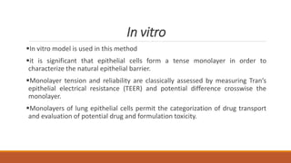 In vitro
In vitro model is used in this method
it is significant that epithelial cells form a tense monolayer in order to
characterize the natural epithelial barrier.
Monolayer tension and reliability are classically assessed by measuring Tran’s
epithelial electrical resistance (TEER) and potential difference crosswise the
monolayer.
Monolayers of lung epithelial cells permit the categorization of drug transport
and evaluation of potential drug and formulation toxicity.
 