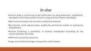 In vivo
Animal study is carried out to get information on drug deposition, metabolism,
absorption and kinetic profile as well as drug and formulation tolerability
Non-human primates are use only in advanced research
By contrast, small rodents (mice, models for preliminary studies on pulmonary
drug delivery
Human branching is symmetric, in contrast monopodial branching of non
human primates mammals.
Different mucociliary clearance
Large mammals have longer airways than small rodents
 