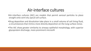 Air-interface cultures
Air-interface cultures (AIC) are models that permit aerosol particles to place
straight onto semi-dry apical cell surface.
Drug deposition and dissolution take place in a small volume of cell lining fluid,
a circumstances that mimics more directly deposition on the lung surface invivo.
The AIC show greater similarity to airways epithelial morphology, with superior
glycoprotein discharge, more prominent microvilli
 