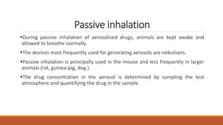 Passive inhalation
During passive inhalation of aerosolised drugs, animals are kept awake and
allowed to breathe normally.
The devices most frequently used for generating aerosols are nebulisers.
Passive inhalation is principally used in the mouse and less frequently in larger
animals (rat, guinea-pig, dog ).
The drug concentration in the aerosol is determined by sampling the test
atmosphere and quantifying the drug in the sample.
 