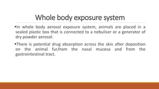 Whole body exposure system
In whole body aerosol exposure system, animals are placed in a
sealed plastic box that is connected to a nebuliser or a generator of
dry powder aerosol.
There is potential drug absorption across the skin after deposition
on the animal fur,from the nasal mucosa and from the
gastrointestinal tract.
 