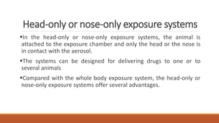 Head-only or nose-only exposure systems
In the head-only or nose-only exposure systems, the animal is
attached to the exposure chamber and only the head or the nose is
in contact with the aerosol.
The systems can be designed for delivering drugs to one or to
several animals
Compared with the whole body exposure system, the head-only or
nose-only exposure systems offer several advantages.
 