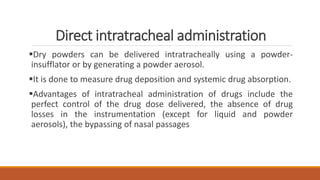 Direct intratracheal administration
Dry powders can be delivered intratracheally using a powder-
insufflator or by generating a powder aerosol.
It is done to measure drug deposition and systemic drug absorption.
Advantages of intratracheal administration of drugs include the
perfect control of the drug dose delivered, the absence of drug
losses in the instrumentation (except for liquid and powder
aerosols), the bypassing of nasal passages
 