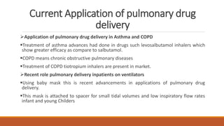 Current Application of pulmonary drug
delivery
Application of pulmonary drug delivery in Asthma and COPD
Treatment of asthma advances had done in drugs such levosalbutamol inhalers which
show greater efficacy as compare to salbutamol.
COPD means chronic obstructive pulmonary diseases
Treatment of COPD tiotropium inhalers are present in market.
Recent role pulmonary delivery inpatients on ventilators
Using baby mask this is recent advancements in applications of pulmonary drug
delivery.
This mask is attached to spacer for small tidal volumes and low inspiratory flow rates
infant and young Childers
 