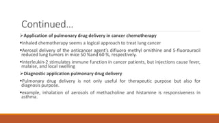 Continued…
Application of pulmonary drug delivery in cancer chemotherapy
Inhaled chemotherapy seems a logical approach to treat lung cancer
Aerosol delivery of the anticancer agent’s difluoro methyl ornithine and 5-fluorouracil
reduced lung tumors in mice 50 %and 60 %, respectively.
Interleukin-2 stimulates immune function in cancer patients, but injections cause fever,
malaise, and local swelling
Diagnostic application pulmonary drug delivery
Pulmonary drug delivery is not only useful for therapeutic purpose but also for
diagnosis purpose.
example, inhalation of aerosols of methacholine and histamine is responsiveness in
asthma.
 