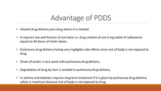 Advantage of PDDS
• Inhaled drug delivery puts drug where it is needed.
• It requires low and fraction of oral dose i.e. drug content of one 4 mg tablet of salbutamol
equals to 40 doses of meter doses.
• Pulmonary drug delivery having very negligible side effects since rest of body is not exposed to
drug.
• Onset of action is very quick with pulmonary drug delivery.
• Degradation of drug by liver is avoided in pulmonary drug delivery.
• In asthma and diabetes requires long term treatment if it is given by pulmonary drug delivery
safety is maximum because rest of body is not exposed to drug.
 