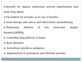 Aerosols for angina, pulmonary arterial hypertension and
acute lung injury.
Vaccination by aerosols, as in case of measles.
 Gene therapy and cancer and tuberculosis chemotherapy.
 Pulmonary delivery of low molecular weight
heparin.(LMWH).
 Controlled drug delivery to lungs.
 Bone disorders.
 Aerosolized opioids as analgesics.
 Amphotericin B, gentamicin and ribavirin aerosols.
 