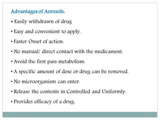 Advantages of Aerosols:
• Easily withdrawn of drug
• Easy and convenient to apply.
• Faster Onset of action.
• No manual/ direct contact with the medicament.
• Avoid the first pass metabolism.
• A specific amount of dose or drug can be removed.
• No microorganism can enter.
• Release the contents in Controlled and Uniformly.
• Provides efficacy of a drug.
 