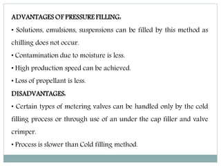 ADVANTAGES OF PRESSURE FILLING:
• Solutions, emulsions, suspensions can be filled by this method as
chilling does not occur.
• Contamination due to moisture is less.
• High production speed can be achieved.
• Loss of propellant is less.
DISADVANTAGES:
• Certain types of metering valves can be handled only by the cold
filling process or through use of an under the cap filler and valve
crimper.
• Process is slower than Cold filling method.
 