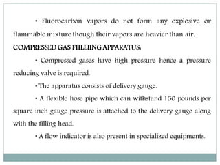 • Fluorocarbon vapors do not form any explosive or
flammable mixture though their vapors are heavier than air.
COMPRESSED GAS FIILLIING APPARATUS:
• Compressed gases have high pressure hence a pressure
reducing valve is required.
• The apparatus consists of delivery gauge.
• A flexible hose pipe which can withstand 150 pounds per
square inch gauge pressure is attached to the delivery gauge along
with the filling head.
• A flow indicator is also present in specialized equipments.
 