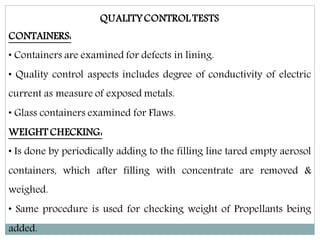 QUALITYCONTROL TESTS
CONTAINERS:
• Containers are examined for defects in lining.
• Quality control aspects includes degree of conductivity of electric
current as measure of exposed metals.
• Glass containers examined for Flaws.
WEIGHT CHECKING:
• Is done by periodically adding to the filling line tared empty aerosol
containers, which after filling with concentrate are removed &
weighed.
• Same procedure is used for checking weight of Propellants being
added.
 