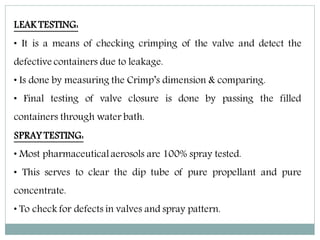 LEAK TESTING:
• It is a means of checking crimping of the valve and detect the
defective containers due to leakage.
• Is done by measuring the Crimp’s dimension & comparing.
• Final testing of valve closure is done by passing the filled
containers through water bath.
SPRAY TESTING:
• Most pharmaceuticalaerosols are 100% spray tested.
• This serves to clear the dip tube of pure propellant and pure
concentrate.
• To check for defects in valves and spray pattern.
 
