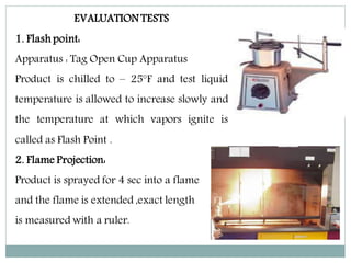 EVALUATION TESTS
1. Flash point:
Apparatus : Tag Open Cup Apparatus
Product is chilled to – 25°F and test liquid
temperature is allowed to increase slowly and
the temperature at which vapors ignite is
called as Flash Point .
2. Flame Projection:
Product is sprayed for 4 sec into a flame
and the flame is extended ,exact length
is measured with a ruler.
 