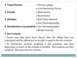 3. Vapor Pressure » Pressure gauge
» Can Puncturing Device.
4. Density » Hydrometer,
» Pycnometer.
5. Moisture » Karl Fisher Method,
» Gas Chromatography.
6. Identification of propellants » Gas Chromatography,
» IR Spectroscopy.
7. Net Contents:
• Tared cans that have been placed onto the filling lines are
reweighed and the difference in weight is equal to the net contents.
• In Destructive method: weighing a full container and then
dispensing as much of the content as possible . The contents are then
weighed . This gives the net content.
 
